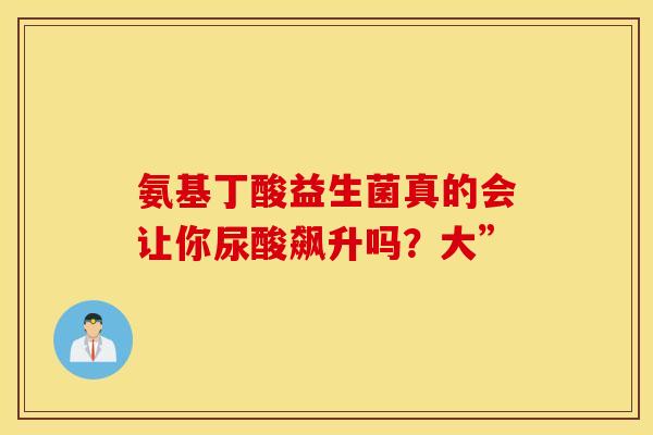 氨基丁酸益生菌真的会让你尿酸飙升吗？大”