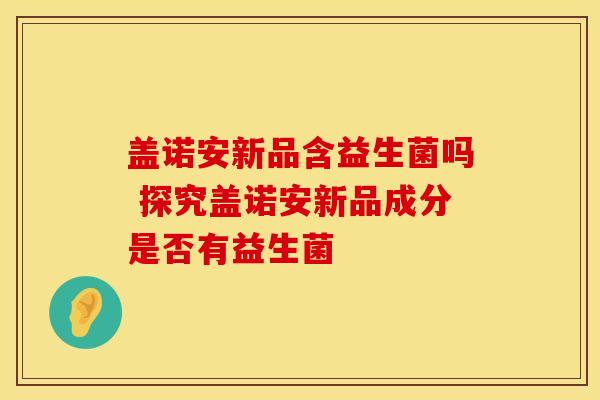 盖诺安新品含益生菌吗 探究盖诺安新品成分是否有益生菌