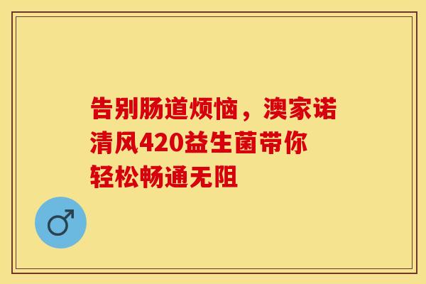 告别肠道烦恼，澳家诺清风420益生菌带你轻松畅通无阻