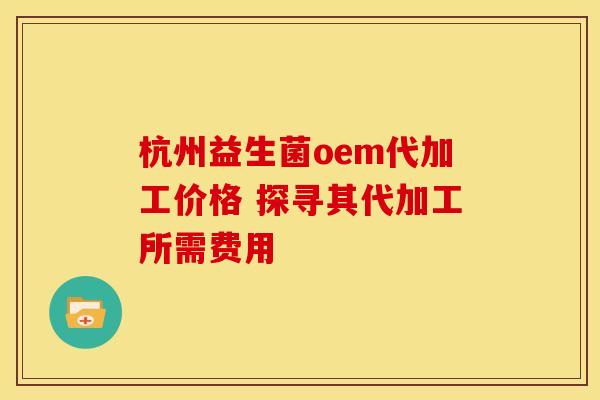 杭州益生菌oem代加工价格 探寻其代加工所需费用