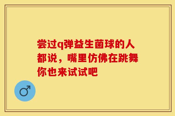 尝过q弹益生菌球的人都说，嘴里仿佛在跳舞你也来试试吧