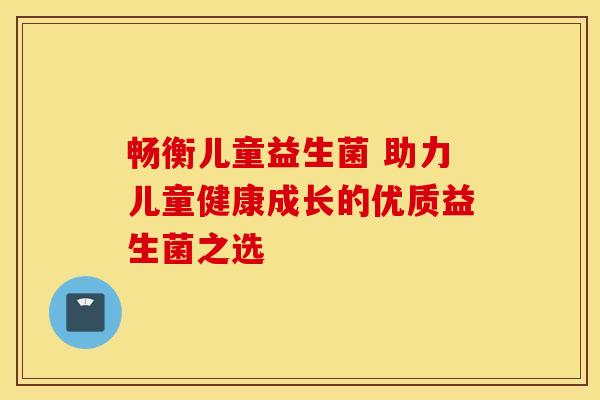 畅衡儿童益生菌 助力儿童健康成长的优质益生菌之选