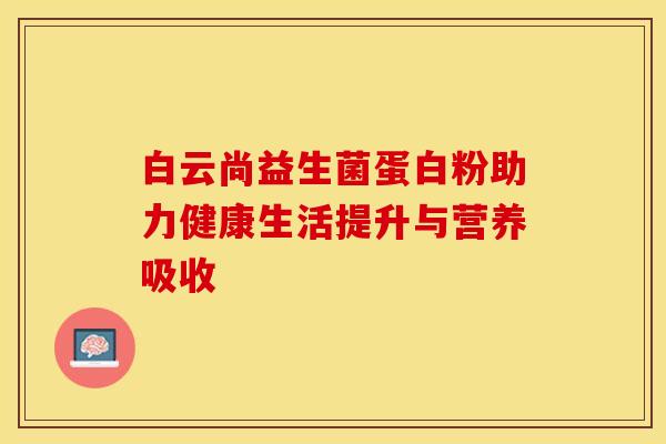 白云尚益生菌蛋白粉助力健康生活提升与营养吸收