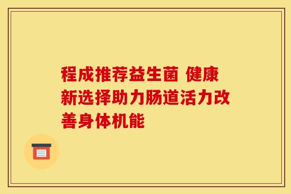 程成推荐益生菌 健康新选择助力肠道活力改善身体机能