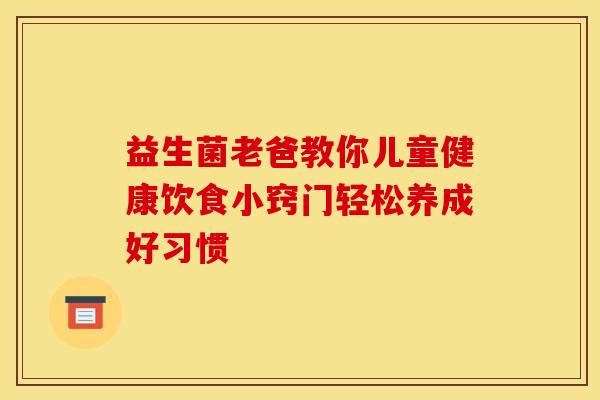 益生菌老爸教你儿童健康饮食小窍门轻松养成好习惯