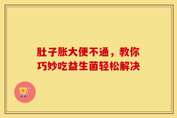 肚子胀大便不通，教你巧妙吃益生菌轻松解决