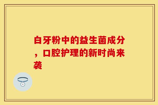 白牙粉中的益生菌成分，口腔护理的新时尚来袭