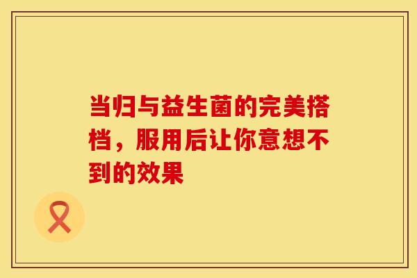 当归与益生菌的完美搭档，服用后让你意想不到的效果