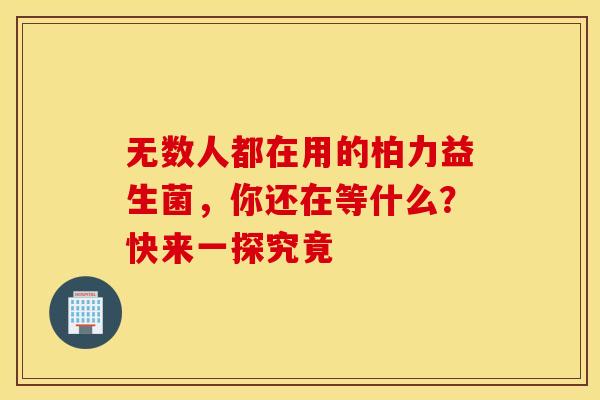 无数人都在用的柏力益生菌，你还在等什么？快来一探究竟