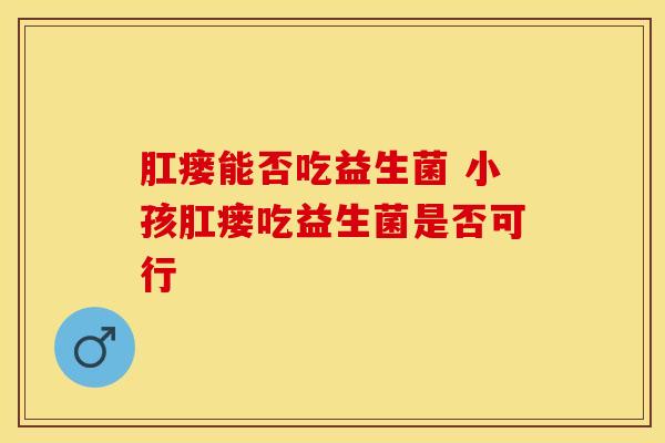 肛瘘能否吃益生菌 小孩肛瘘吃益生菌是否可行
