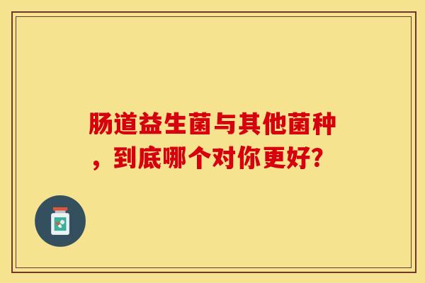 肠道益生菌与其他菌种，到底哪个对你更好？