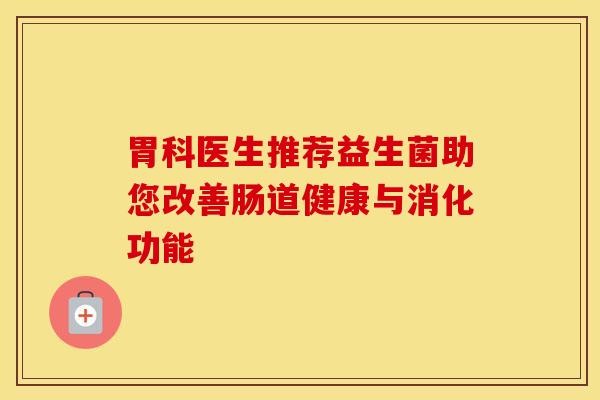 胃科医生推荐益生菌助您改善肠道健康与消化功能