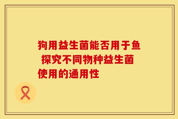 狗用益生菌能否用于鱼 探究不同物种益生菌使用的通用性