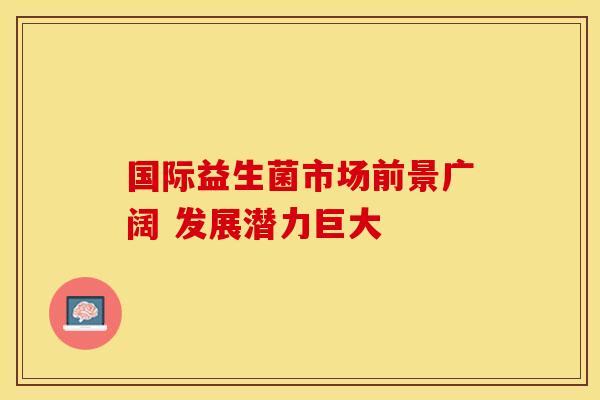 国际益生菌市场前景广阔 发展潜力巨大