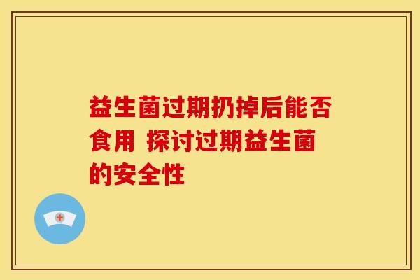 益生菌过期扔掉后能否食用 探讨过期益生菌的安全性