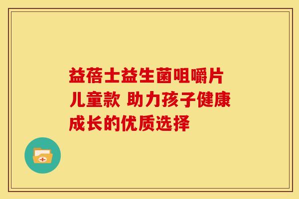 益蓓士益生菌咀嚼片 儿童款 助力孩子健康成长的优质选择