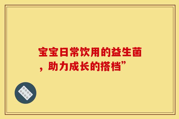 宝宝日常饮用的益生菌，助力成长的搭档”