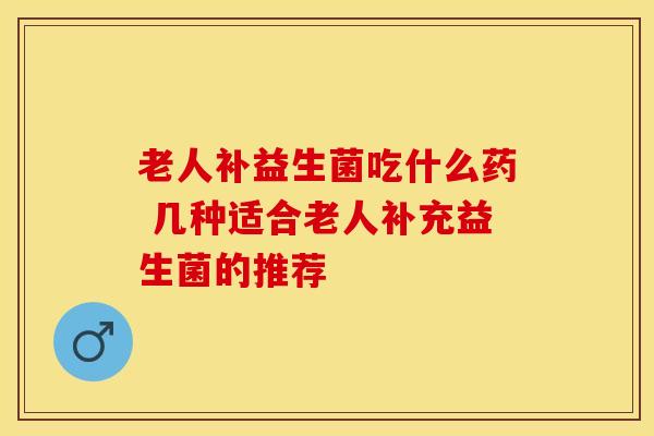 老人补益生菌吃什么药 几种适合老人补充益生菌的推荐