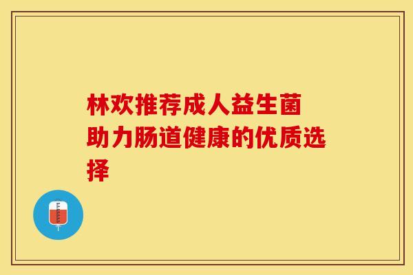 林欢推荐成人益生菌 助力肠道健康的优质选择
