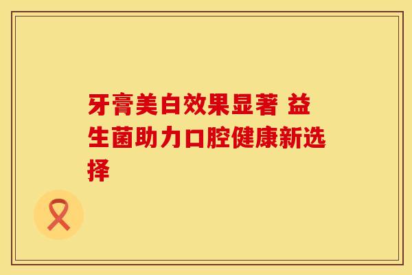 牙膏美白效果显著 益生菌助力口腔健康新选择