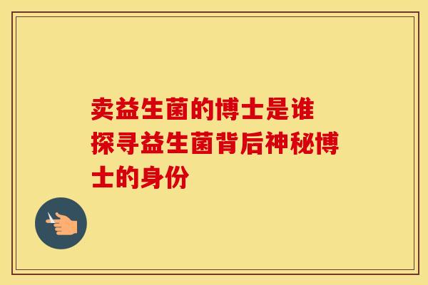 卖益生菌的博士是谁 探寻益生菌背后神秘博士的身份