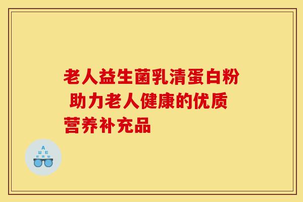 老人益生菌乳清蛋白粉 助力老人健康的优质营养补充品