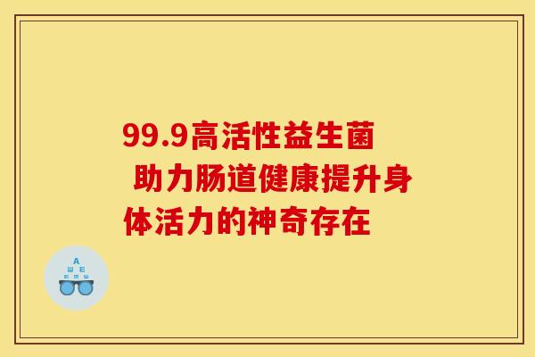 99.9高活性益生菌 助力肠道健康提升身体活力的神奇存在