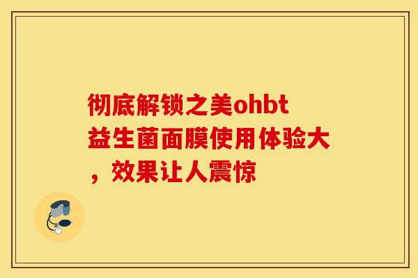 彻底解锁之美ohbt益生菌面膜使用体验大，效果让人震惊