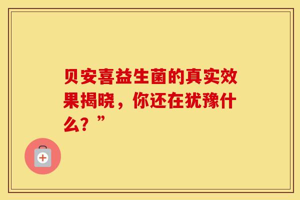 贝安喜益生菌的真实效果揭晓，你还在犹豫什么？”