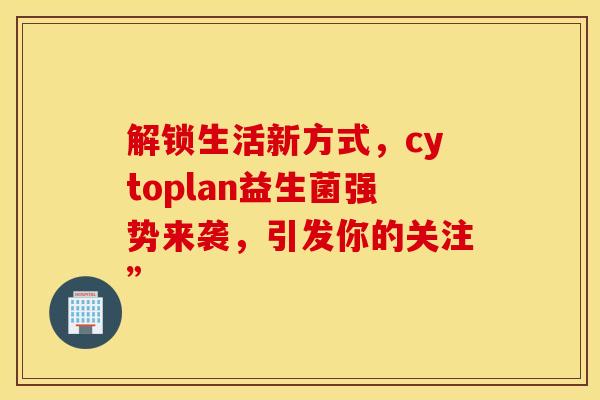 解锁生活新方式，cytoplan益生菌强势来袭，引发你的关注”
