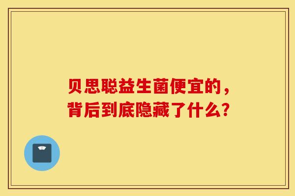 贝思聪益生菌便宜的，背后到底隐藏了什么？
