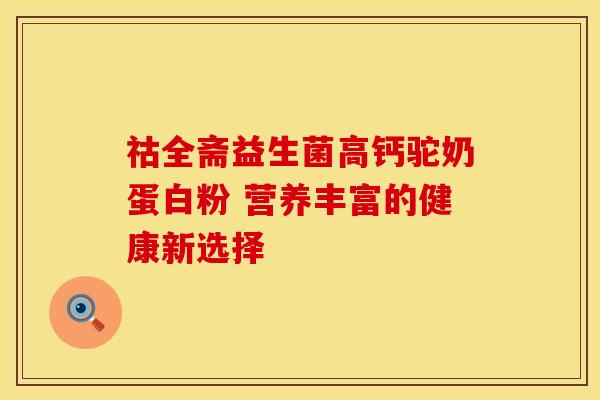 祜全斋益生菌高钙驼奶蛋白粉 营养丰富的健康新选择