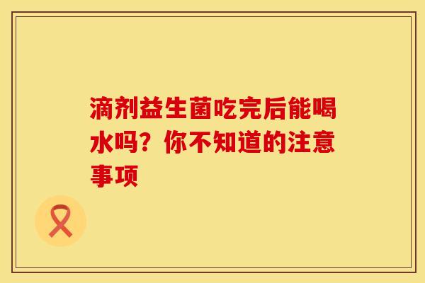 滴剂益生菌吃完后能喝水吗？你不知道的注意事项
