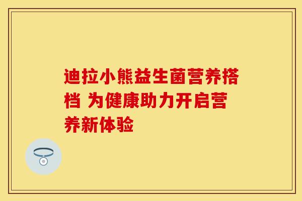 迪拉小熊益生菌营养搭档 为健康助力开启营养新体验