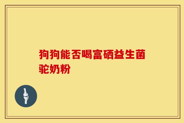 狗狗能否喝富硒益生菌驼奶粉