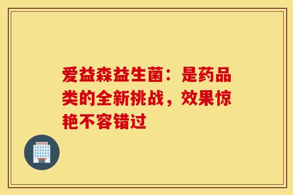 爱益森益生菌：是药品类的全新挑战，效果惊艳不容错过