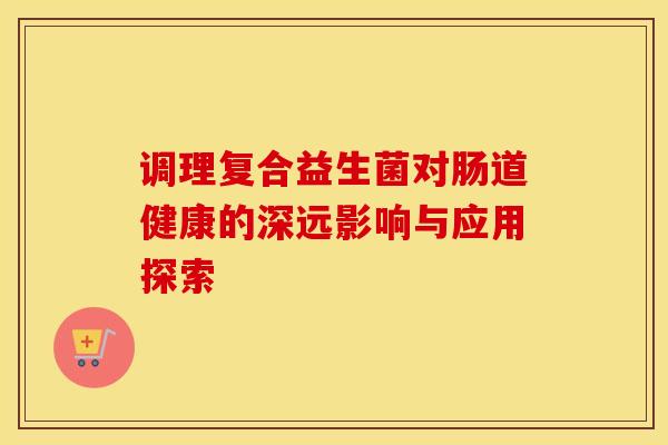 调理复合益生菌对肠道健康的深远影响与应用探索