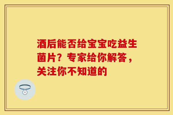 酒后能否给宝宝吃益生菌片？专家给你解答，关注你不知道的