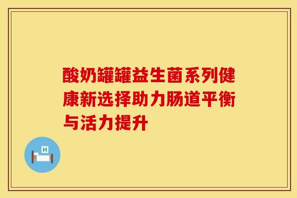 酸奶罐罐益生菌系列健康新选择助力肠道平衡与活力提升