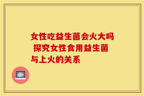 女性吃益生菌会火大吗 探究女性食用益生菌与上火的关系
