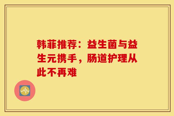 韩菲推荐：益生菌与益生元携手，肠道护理从此不再难