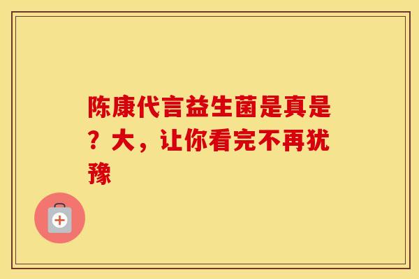 陈康代言益生菌是真是？大，让你看完不再犹豫