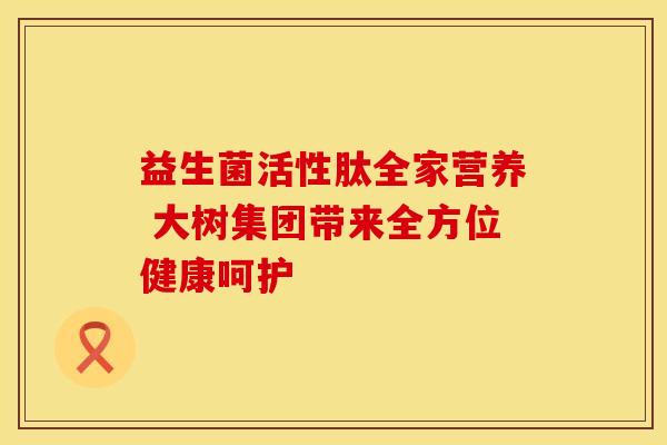 益生菌活性肽全家营养 大树集团带来全方位健康呵护
