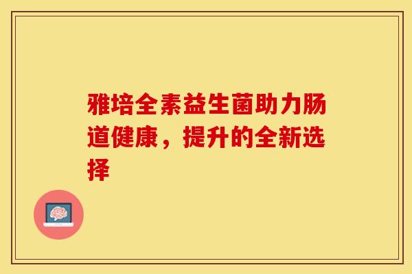 雅培全素益生菌助力肠道健康，提升的全新选择