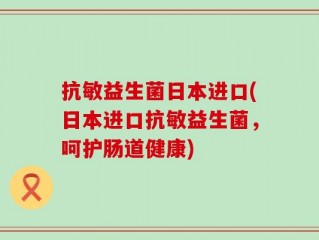 抗敏益生菌日本进口(日本进口抗敏益生菌，呵护肠道健康)