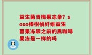 益生菌青梅果冻条？soso棒柑橘纤维益生菌果冻跟之前的黑咖啡果冻是一样的吗