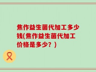 焦作益生菌代加工多少钱(焦作益生菌代加工价格是多少？)
