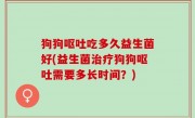 狗狗呕吐吃多久益生菌好(益生菌治疗狗狗呕吐需要多长时间？)