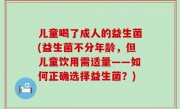 儿童喝了成人的益生菌(益生菌不分年龄，但儿童饮用需适量——如何正确选择益生菌？)