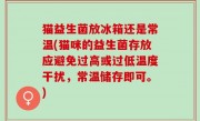 猫益生菌放冰箱还是常温(猫咪的益生菌存放应避免过高或过低温度干扰，常温储存即可。)